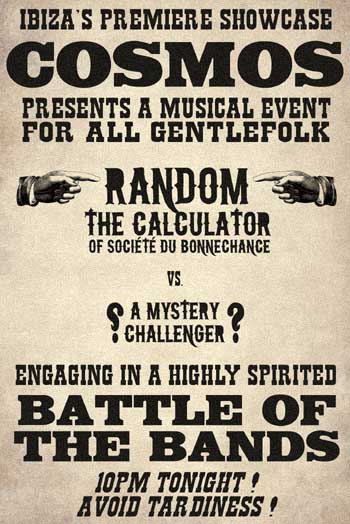 Poster: Ibiza's premiere showcase, Cosmos, presents a musical event for all gentlefolk. Random the Calculator (of Societe du Bonnechance) vs. a mystery challenger. Engaging in a highly spirited battle of the bands. 10pm tonight! Avoid tardiness!