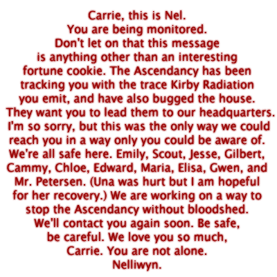 Carrie, this is Nel. You are being monitored. Don't let on that this message is anything other than an interesting fortune cookie. The Ascendancy has been tracking you with the trace Kirby Radiation you emit, and have also bugged the house.  They want you to lead them to our headquarters. I'm so sorry, but this was the only way we couldreach you in a way only you could be aware of. We're all safe here. Emily, Scout, Jesse, Gilbert, Cammy, Chloe, Edward, Maria, Elisa, Gwen, and Mr. Petersen. (Una was hurt but I am hopefulfor her recovery.) We are working on a way to stop the Ascendancy without bloodshed. We'll contact you again soon. Be safe, be careful. We love you so much, Carrie. You are not alone. Nelliwyn.